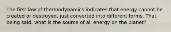 The first law of thermodynamics indicates that energy cannot be created or destroyed, just converted into different forms. That being said, what is the source of all energy on the planet?