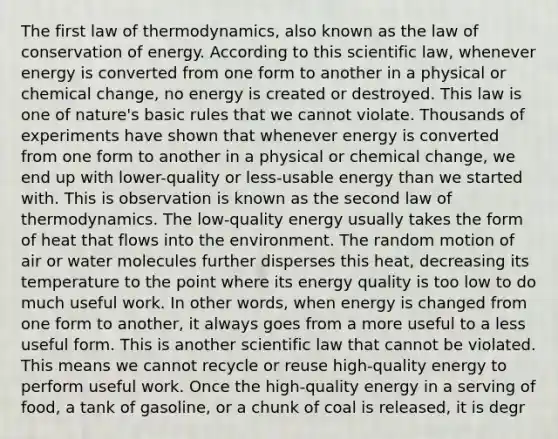 The first law of thermodynamics, also known as the law of conservation of energy. According to this scientific law, whenever energy is converted from one form to another in a physical or chemical change, no energy is created or destroyed. This law is one of nature's basic rules that we cannot violate. Thousands of experiments have shown that whenever energy is converted from one form to another in a physical or chemical change, we end up with lower-quality or less-usable energy than we started with. This is observation is known as the second law of thermodynamics. The low-quality energy usually takes the form of heat that flows into the environment. The random motion of air or water molecules further disperses this heat, decreasing its temperature to the point where its energy quality is too low to do much useful work. In other words, when energy is changed from one form to another, it always goes from a more useful to a less useful form. This is another scientific law that cannot be violated. This means we cannot recycle or reuse high-quality energy to perform useful work. Once the high-quality energy in a serving of food, a tank of gasoline, or a chunk of coal is released, it is degr