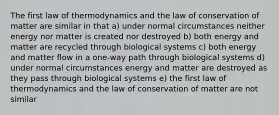 The first law of thermodynamics and the law of conservation of matter are similar in that a) under normal circumstances neither energy nor matter is created nor destroyed b) both energy and matter are recycled through biological systems c) both energy and matter flow in a one-way path through biological systems d) under normal circumstances energy and matter are destroyed as they pass through biological systems e) the first law of thermodynamics and the law of conservation of matter are not similar