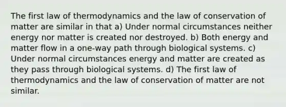 The first law of thermodynamics and the law of conservation of matter are similar in that a) Under normal circumstances neither energy nor matter is created nor destroyed. b) Both energy and matter flow in a one-way path through biological systems. c) Under normal circumstances energy and matter are created as they pass through biological systems. d) The first law of thermodynamics and the law of conservation of matter are not similar.