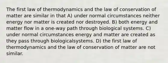 The first law of thermodynamics and the law of conservation of matter are similar in that A) under normal circumstances neither energy nor matter is created nor destroyed. B) both energy and matter flow in a one-way path through biological systems. C) under normal circumstances energy and matter are created as they pass through biologicalsystems. D) the first law of thermodynamics and the law of conservation of matter are not similar.