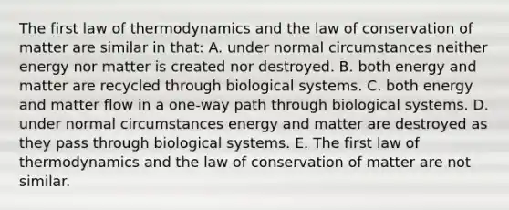 The first law of thermodynamics and the law of conservation of matter are similar in that: A. under normal circumstances neither energy nor matter is created nor destroyed. B. both energy and matter are recycled through biological systems. C. both energy and matter flow in a one-way path through biological systems. D. under normal circumstances energy and matter are destroyed as they pass through biological systems. E. The first law of thermodynamics and the law of conservation of matter are not similar.