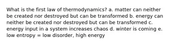 What is the first law of thermodynamics? a. matter can neither be created nor destroyed but can be transformed b. energy can neither be created nor destroyed but can be transformed c. energy input in a system increases chaos d. winter is coming e. low entropy = low disorder, high energy