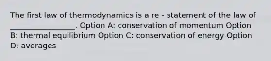 The first law of thermodynamics is a re - statement of the law of _________________. Option A: conservation of momentum Option B: <a href='https://www.questionai.com/knowledge/kA7hJB0Rhd-thermal-equilibrium' class='anchor-knowledge'>thermal equilibrium</a> Option C: conservation of energy Option D: averages