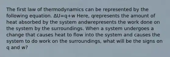 The first law of thermodynamics can be represented by the following equation. ΔU=q+w Here, qrepresents the amount of heat absorbed by the system andwrepresents the work done on the system by the surroundings. When a system undergoes a change that causes heat to flow into the system and causes the system to do work on the surroundings, what will be the signs on q and w?