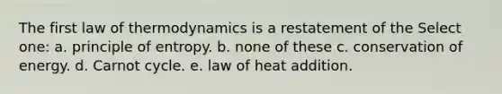 The first law of thermodynamics is a restatement of the Select one: a. principle of entropy. b. none of these c. conservation of energy. d. Carnot cycle. e. law of heat addition.