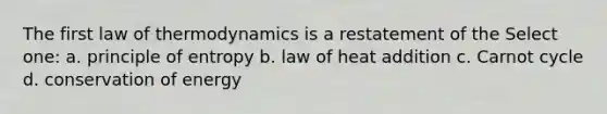 The first law of thermodynamics is a restatement of the Select one: a. principle of entropy b. law of heat addition c. Carnot cycle d. conservation of energy