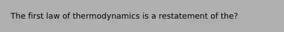 The first law of thermodynamics is a restatement of the?