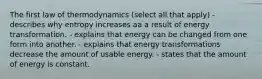 The first law of thermodynamics (select all that apply) - describes why entropy increases aa a result of energy transformation. - explains that energy can be changed from one form into another. - explains that energy transformations decrease the amount of usable energy. - states that the amount of energy is constant.