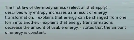 The first law of thermodynamics (select all that apply) - describes why entropy increases aa a result of energy transformation. - explains that energy can be changed from one form into another. - explains that energy transformations decrease the amount of usable energy. - states that the amount of energy is constant.