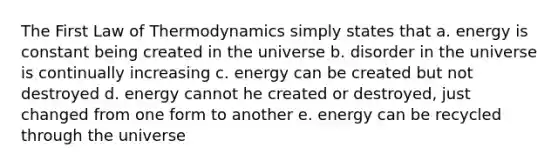 The First Law of Thermodynamics simply states that a. energy is constant being created in the universe b. disorder in the universe is continually increasing c. energy can be created but not destroyed d. energy cannot he created or destroyed, just changed from one form to another e. energy can be recycled through the universe