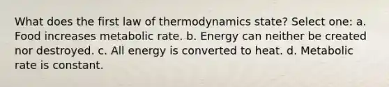 What does the first law of thermodynamics state? Select one: a. Food increases metabolic rate. b. Energy can neither be created nor destroyed. c. All energy is converted to heat. d. Metabolic rate is constant.