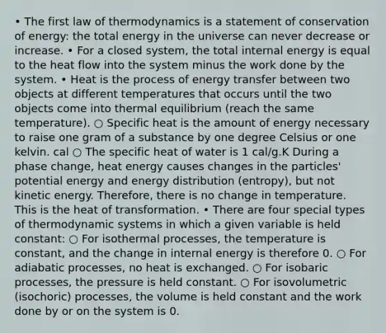 • The first law of thermodynamics is a statement of conservation of energy: the total energy in the universe can never decrease or increase. • For a closed system, the total internal energy is equal to the heat flow into the system minus the work done by the system. • Heat is the process of energy transfer between two objects at different temperatures that occurs until the two objects come into thermal equilibrium (reach the same temperature). ○ Specific heat is the amount of energy necessary to raise one gram of a substance by one degree Celsius or one kelvin. cal ○ The specific heat of water is 1 cal/g.K During a phase change, heat energy causes changes in the particles' potential energy and energy distribution (entropy), but not kinetic energy. Therefore, there is no change in temperature. This is the heat of transformation. • There are four special types of thermodynamic systems in which a given variable is held constant: ○ For isothermal processes, the temperature is constant, and the change in internal energy is therefore 0. ○ For adiabatic processes, no heat is exchanged. ○ For isobaric processes, the pressure is held constant. ○ For isovolumetric (isochoric) processes, the volume is held constant and the work done by or on the system is 0.