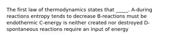 The <a href='https://www.questionai.com/knowledge/k73Qdr5mds-first-law-of-thermodynamics' class='anchor-knowledge'>first law of thermodynamics</a> states that _____. A-during reactions entropy tends to decrease B-reactions must be endothermic C-energy is neither created nor destroyed D-spontaneous reactions require an input of energy