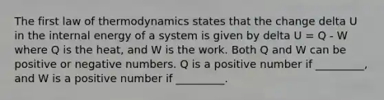 The first law of thermodynamics states that the change delta U in the internal energy of a system is given by delta U = Q - W where Q is the heat, and W is the work. Both Q and W can be positive or negative numbers. Q is a positive number if _________, and W is a positive number if _________.