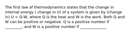 The first law of thermodynamics states that the change in internal energy ( change in U) of a system is given by (change in) U = Q-W, where Q is the heat and W is the work. Both Q and W can be positive or negative. Q is a positive number if _________, and W is a positive number if ______________