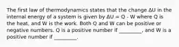 The first law of thermodynamics states that the change ΔU in the internal energy of a system is given by ΔU = Q - W where Q is the heat, and W is the work. Both Q and W can be positive or negative numbers. Q is a positive number if _________, and W is a positive number if _________.