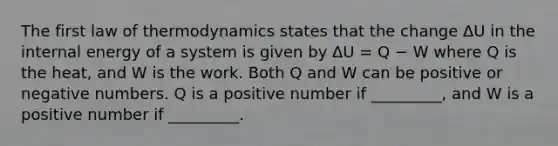 The first law of thermodynamics states that the change ΔU in the internal energy of a system is given by ΔU = Q − W where Q is the heat, and W is the work. Both Q and W can be positive or negative numbers. Q is a positive number if _________, and W is a positive number if _________.