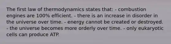 The first law of thermodynamics states that: - combustion engines are 100% efficient. - there is an increase in disorder in the universe over time. - energy cannot be created or destroyed. - the universe becomes more orderly over time. - only eukaryotic cells can produce ATP.