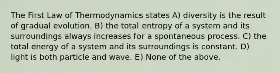 The First Law of Thermodynamics states A) diversity is the result of gradual evolution. B) the total entropy of a system and its surroundings always increases for a spontaneous process. C) the total energy of a system and its surroundings is constant. D) light is both particle and wave. E) None of the above.