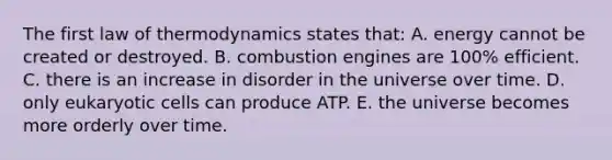 The first law of thermodynamics states that: A. energy cannot be created or destroyed. B. combustion engines are 100% efficient. C. there is an increase in disorder in the universe over time. D. only <a href='https://www.questionai.com/knowledge/kb526cpm6R-eukaryotic-cells' class='anchor-knowledge'>eukaryotic cells</a> can produce ATP. E. the universe becomes more orderly over time.