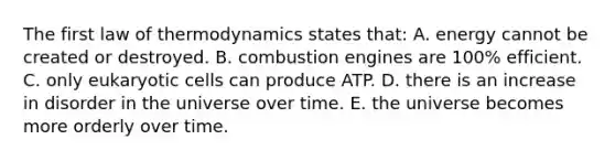 The first law of thermodynamics states that: A. energy cannot be created or destroyed. B. combustion engines are 100% efficient. C. only eukaryotic cells can produce ATP. D. there is an increase in disorder in the universe over time. E. the universe becomes more orderly over time.