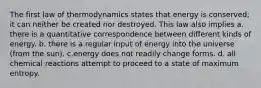 The first law of thermodynamics states that energy is conserved; it can neither be created nor destroyed. This law also implies a. there is a quantitative correspondence between different kinds of energy. b. there is a regular input of energy into the universe (from the sun). c.energy does not readily change forms. d. all chemical reactions attempt to proceed to a state of maximum entropy.