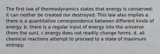 The first law of thermodynamics states that energy is conserved; it can neither be created nor destroyed. This law also implies a. there is a quantitative correspondence between different kinds of energy. b. there is a regular input of energy into the universe (from the sun). c.energy does not readily change forms. d. all chemical reactions attempt to proceed to a state of maximum entropy.