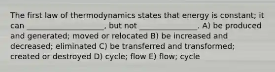 The first law of thermodynamics states that energy is constant; it can ____________________, but not _______________. A) be produced and generated; moved or relocated B) be increased and decreased; eliminated C) be transferred and transformed; created or destroyed D) cycle; flow E) flow; cycle