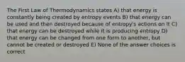 The First Law of Thermodynamics states A) that energy is constantly being created by entropy events B) that energy can be used and then destroyed because of entropy's actions on it C) that energy can be destroyed while it is producing entropy D) that energy can be changed from one form to another, but cannot be created or destroyed E) None of the answer choices is correct