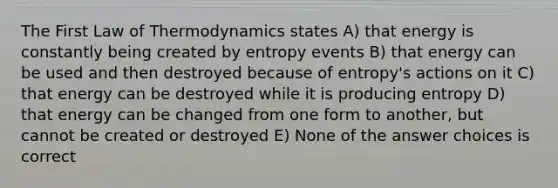 The First Law of Thermodynamics states A) that energy is constantly being created by entropy events B) that energy can be used and then destroyed because of entropy's actions on it C) that energy can be destroyed while it is producing entropy D) that energy can be changed from one form to another, but cannot be created or destroyed E) None of the answer choices is correct