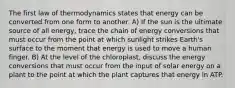 The first law of thermodynamics states that energy can be converted from one form to another. A) If the sun is the ultimate source of all energy, trace the chain of energy conversions that must occur from the point at which sunlight strikes Earth's surface to the moment that energy is used to move a human finger. B) At the level of the chloroplast, discuss the energy conversions that must occur from the input of solar energy on a plant to the point at which the plant captures that energy in ATP.