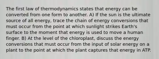 The first law of thermodynamics states that energy can be converted from one form to another. A) If the sun is the ultimate source of all energy, trace the chain of energy conversions that must occur from the point at which sunlight strikes Earth's surface to the moment that energy is used to move a human finger. B) At the level of the chloroplast, discuss the energy conversions that must occur from the input of solar energy on a plant to the point at which the plant captures that energy in ATP.