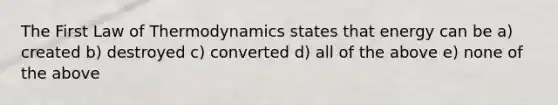 The First Law of Thermodynamics states that energy can be a) created b) destroyed c) converted d) all of the above e) none of the above