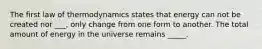 The first law of thermodynamics states that energy can not be created nor ___, only change from one form to another. The total amount of energy in the universe remains _____.