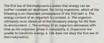 The first law of thermodynamics states that energy can be neither created nor destroyed. For living organisms, which of the following is an important consequence of the first law? a. The energy content of an organism is constant. b. The organism ultimately must obtain all of the necessary energy for life from its environment. c. The entropy of an organism decreases with time as the organism grows in complexity. d. Organisms are unable to transform energy. e. Life does not obey the first law of thermodynamics.