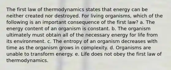 The first law of thermodynamics states that energy can be neither created nor destroyed. For living organisms, which of the following is an important consequence of the first law? a. The energy content of an organism is constant. b. The organism ultimately must obtain all of the necessary energy for life from its environment. c. The entropy of an organism decreases with time as the organism grows in complexity. d. Organisms are unable to transform energy. e. Life does not obey the first law of thermodynamics.