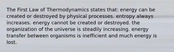 The First Law of Thermodynamics states that: energy can be created or destroyed by physical processes. entropy always increases. energy cannot be created or destroyed. the organization of the universe is steadily increasing. energy transfer between organisms is inefficient and much energy is lost.