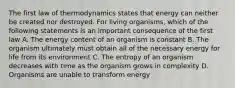 The first law of thermodynamics states that energy can neither be created nor destroyed. For living organisms, which of the following statements is an important consequence of the first law A. The energy content of an organism is constant B. The organism ultimately must obtain all of the necessary energy for life from its environment C. The entropy of an organism decreases with time as the organism grows in complexity D. Organisms are unable to transform energy