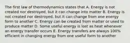 The first law of thermodynamics states that A. Energy is not created nor destroyed, but it can change into matter B. Energy is not created nor destroyed, but it can change from one energy form to another C. Energy can be created from matter or used to produce matter D. Some useful energy is lost as heat whenever an energy transfer occurs E. Energy transfers are always 100% efficient in changing energy from one useful form to another