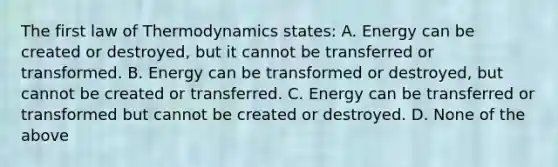 The first law of Thermodynamics states: A. Energy can be created or destroyed, but it cannot be transferred or transformed. B. Energy can be transformed or destroyed, but cannot be created or transferred. C. Energy can be transferred or transformed but cannot be created or destroyed. D. None of the above