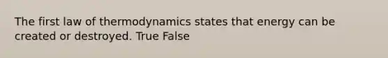 The first law of thermodynamics states that energy can be created or destroyed. True False