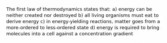 The first law of thermodynamics states that: a) energy can be neither created nor destroyed b) all living organisms must eat to derive energy c) in energy-yielding reactions, matter goes from a more-ordered to less-ordered state d) energy is required to bring molecules into a cell against a concentration gradient