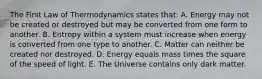 The First Law of Thermodynamics states that: A. Energy may not be created or destroyed but may be converted from one form to another. B. Entropy within a system must increase when energy is converted from one type to another. C. Matter can neither be created nor destroyed. D. Energy equals mass times the square of the speed of light. E. The Universe contains only dark matter.