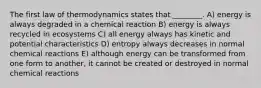 The first law of thermodynamics states that ________. A) energy is always degraded in a chemical reaction B) energy is always recycled in ecosystems C) all energy always has kinetic and potential characteristics D) entropy always decreases in normal chemical reactions E) although energy can be transformed from one form to another, it cannot be created or destroyed in normal chemical reactions