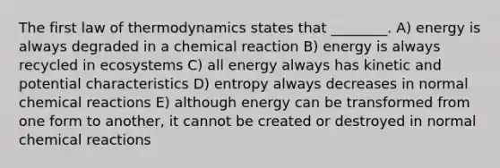 The first law of thermodynamics states that ________. A) energy is always degraded in a chemical reaction B) energy is always recycled in ecosystems C) all energy always has kinetic and potential characteristics D) entropy always decreases in normal chemical reactions E) although energy can be transformed from one form to another, it cannot be created or destroyed in normal chemical reactions