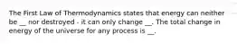 The First Law of Thermodynamics states that energy can neither be __ nor destroyed - it can only change __. The total change in energy of the universe for any process is __.