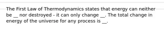 The First Law of Thermodynamics states that energy can neither be __ nor destroyed - it can only change __. The total change in energy of the universe for any process is __.