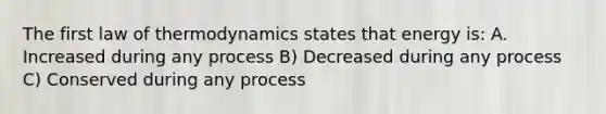 The first law of thermodynamics states that energy is: A. Increased during any process B) Decreased during any process C) Conserved during any process