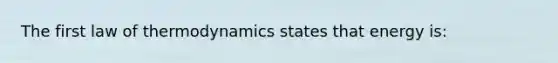 The first law of thermodynamics states that energy is: